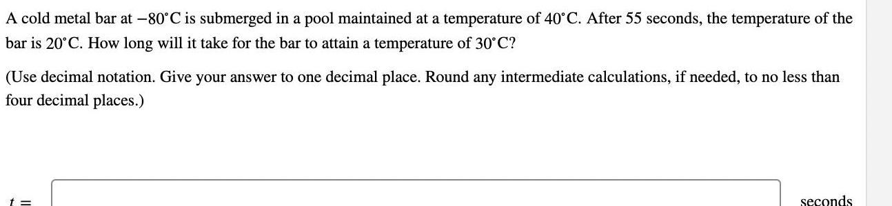 A cold metal bar at 80 C is submerged in a pool maintained at a temperature of 40 C After 55 seconds the temperature of the bar is 20 C How long will it take for the bar to attain a temperature of 30 C Use decimal notation Give your answer to one decimal place Round any intermediate calculations if needed to no less than four decimal places t seconds