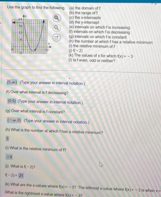 Use the graph to find the following a the domain off G b the range of f c the x intercepts d the y intercept e intervals on which f is increasing f intervals on which fis decreasing g intervals on which f is constant h the number at which f has a relative minimum i the relative minimum of f 1 What is the relative minimum of f 1 f 2 k The values of x for which f x 3 1 Is f even odd or neither 5 00 Type your answer in interval notation f Over what interval is f decreasing 0 5 Type your answer in interval notation g Over what interval is f constant 0 0 Type your answer in interval notation h What is the number at which f has a relative minimum 1 What is f 2 1 2 21 k What are the x values where f x 3 The leftmost x value where f x 3 is when x What is the rightmost x value where f x 3