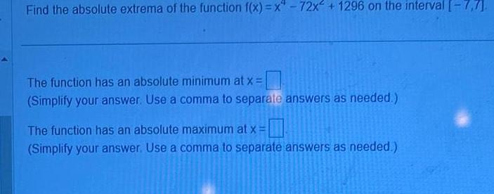 Find the absolute extrema of the function f x x 72x 1296 on the interval 7 7 The function has an absolute minimum at x Simplify your answer Use a comma to separate answers as needed The function has an absolute maximum at x Simplify your answer Use a comma to separate answers as needed