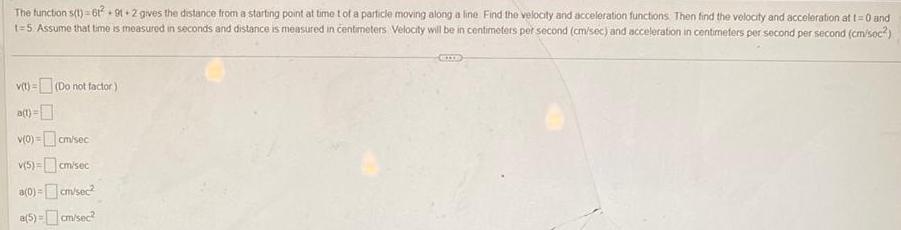 The function s t 612 91 2 gives the distance from a starting point at time t of a particle moving along a line Find the velocity and acceleration functions Then find the velocity and acceleration at t 0 and t 5 Assume that time is measured in seconds and distance is measured in centimeters Velocity will be in centimeters per second cm sec and acceleration in centimeters per second per second cm soc v t Do not factor a t v 0 cm sec v 5 cm sec a 0 cm sec a 5 cm sec EIIE