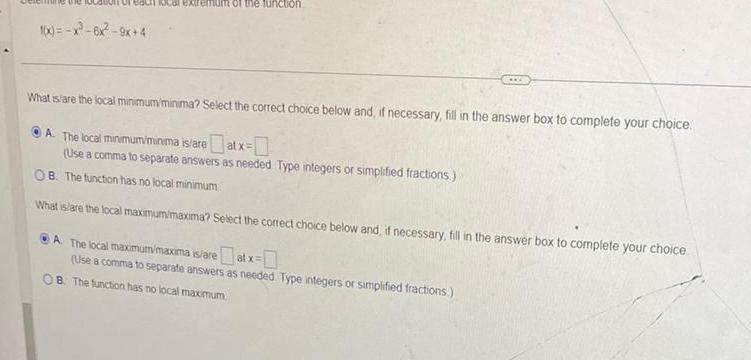 1 x x 6x 9x 4 of the function What is are the local minimum minima Select the correct choice below and if necessary fill in the answer box to complete your choice A The local minimum minima is are atx Use a comma to separate answers as needed Type integers or simplified fractions B The function has no local minimum What is are the local maximum maxima Select the correct choice below and if necessary fill in the answer box to complete your choice A The local maximum maxima is areat x Use a comma to separate answers as needed Type integers or simplified fractions OB The function has no local maximum