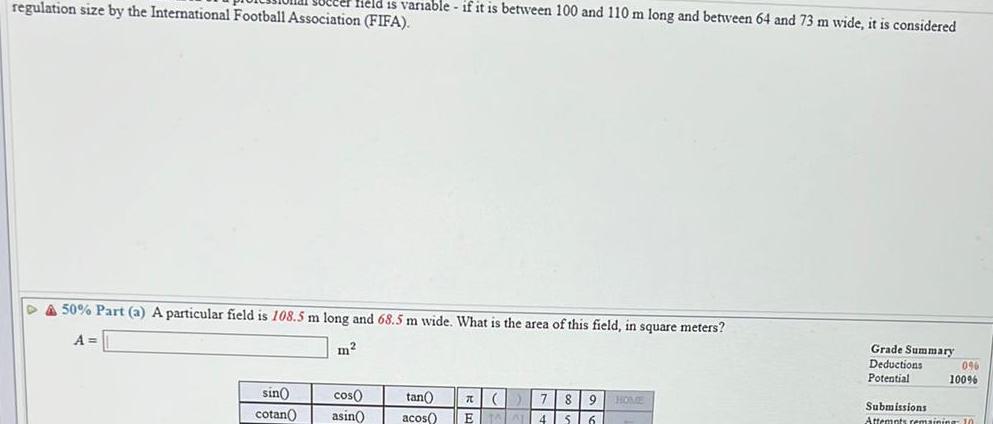 regulation size by the International Football Association FIFA field is variable if it is between 100 and 110 m long and between 64 and 73 m wide it is considered DA 50 Part a A particular field is 108 5 m long and 68 5 m wide What is the area of this field in square meters A sin cotan m cos asin tan 7 8 9 9 HOME acos E TAL 4 S 6 Grade Summary Deductions Potential 0 100 Submissions Attempts remaining 10