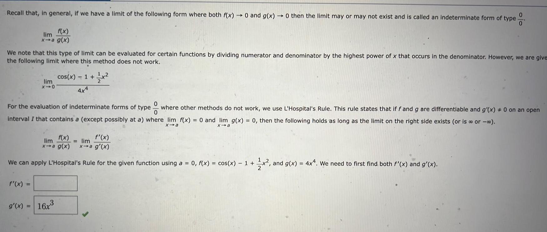 Recall that in general if we have a limit of the following form where both f x 0 and g x 0 then the limit may or may not exist and is called an indeterminate form of type 0 0 We note that this type of limit can be evaluated for certain functions by dividing numerator and denominator by the highest power of x that occurs in the denominator However we are give the following limit where this method does not work f x lim x a g x f x lim x10 For the evaluation of indeterminate forms of type ew where other methods do not work we use L Hospital s Rule This rule states that if f and g are differentiable and g x 0 on an open interval I that contains a except possibly at a where lim f x 0 and lim g x 0 then the following holds as long as the limit on the right side exists or is or x a x a g x cos x 1 x 4x4 We can apply L Hospital s Rule for the given function using a 0 f x cos x 1 1x f x lim lim x a g x x a g x 16x x and g x 4x4 We need to first find both f x and g x