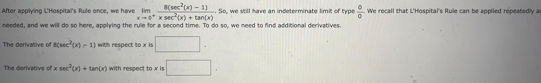 After applying L Hospital s Rule once we have lim 8 sec x 1 x0 x sec x tan x needed and we will do so here applying the rule for a second time To do so we need to find additional derivatives The derivative of 8 sec x 1 with respect to x is The derivative of x sec x tan x with respect to x is So we still have an indeterminate limit of type o lo We recall that L Hospital s Rule can be applied repeatedly as