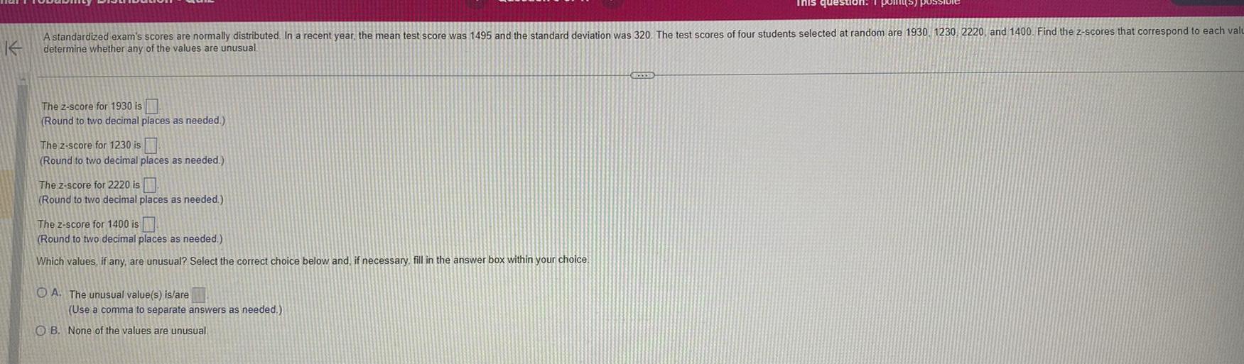 K A standardized exam s scores are normally distributed In a recent year the mean test score was 1495 and the standard deviation was 320 The test scores of four students selected at random are 1930 1230 2220 and 1400 Find the z scores that correspond to each valu determine whether any of the values are unusual The 2 score for 1930 is Round to two decimal places as needed The z score for 1230 is Round to two decimal places as needed The z score for 2220 is Round to two decimal places as needed The z score for 1400 is Round to two decimal places as needed Which values if any are unusual Select the correct choice below and if necessary fill in the answer box within your choice OA The unusual value s is are Use a comma to separate answers as needed This question 1 point OB None of the values are unusual