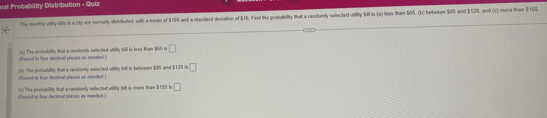 mal Probability Distribution Quiz The monthly utility bills in a city are normally distributed with a mean of 100 and a standard deviation of 16 Find the probability that a randomly selected utility bill is a less than 65 b between 85 and 120 and c more than 150 a The probability that a randomly selected utility bill is less than 65 is Round to four decimal places as needed b The probability that a randomly selected utility bill is between 85 and 120 is Round to four decimal places as needed c The probability that a randomly selected utility bill is more than 150 is Round to four decimal places as needed CCXX