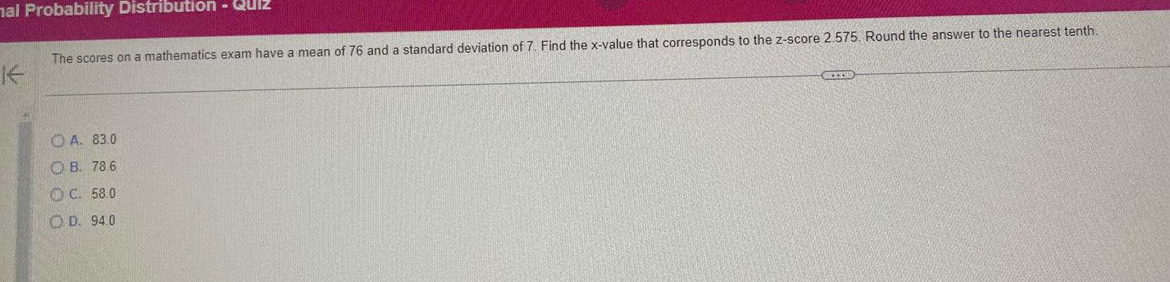 mal Probability Distribution Quiz K The scores on a mathematics exam have a mean of 76 and a standard deviation of 7 Find the x value that corresponds to the z score 2 575 Round the answer to the nearest tenth A 83 0 B 78 6 OC 58 0 OD 94 0