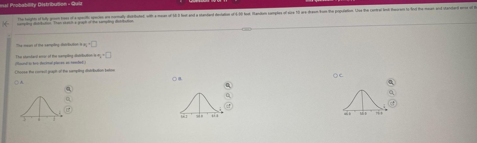 mal Probability Distribution Quiz The heights of fully grown trees of a specific species are normally distributed with a mean of 58 0 feet and a standard deviation of 6 00 feet Random samples of size 10 are drawn from the population Use the central limit theorem to find the mean and standard error of th Ksampling distribution Then sketch a graph of the sampling distribution The mean of the sampling distribution is The standard error of the sampling distribution is a Round to two decimal places as needed Choose the correct graph of the sampling distribution below OA A Q Q OB A 54 2 58 0 61 8 O C N 58 0 70 0 46 0