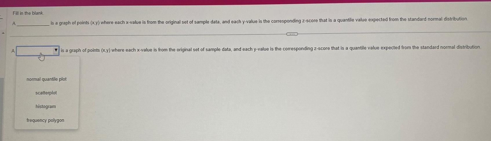 Fill in the blank A A is a graph of points x y where each x value is from the original set of sample data and each y value is the corresponding z score that is a quantile value expected from the standard normal distribution normal quantile plot scatterplot histogram is a graph of points x y where each x value is from the original set of sample data and each y value is the corresponding z score that is a quantile value expected from the standard normal distribution C frequency polygon