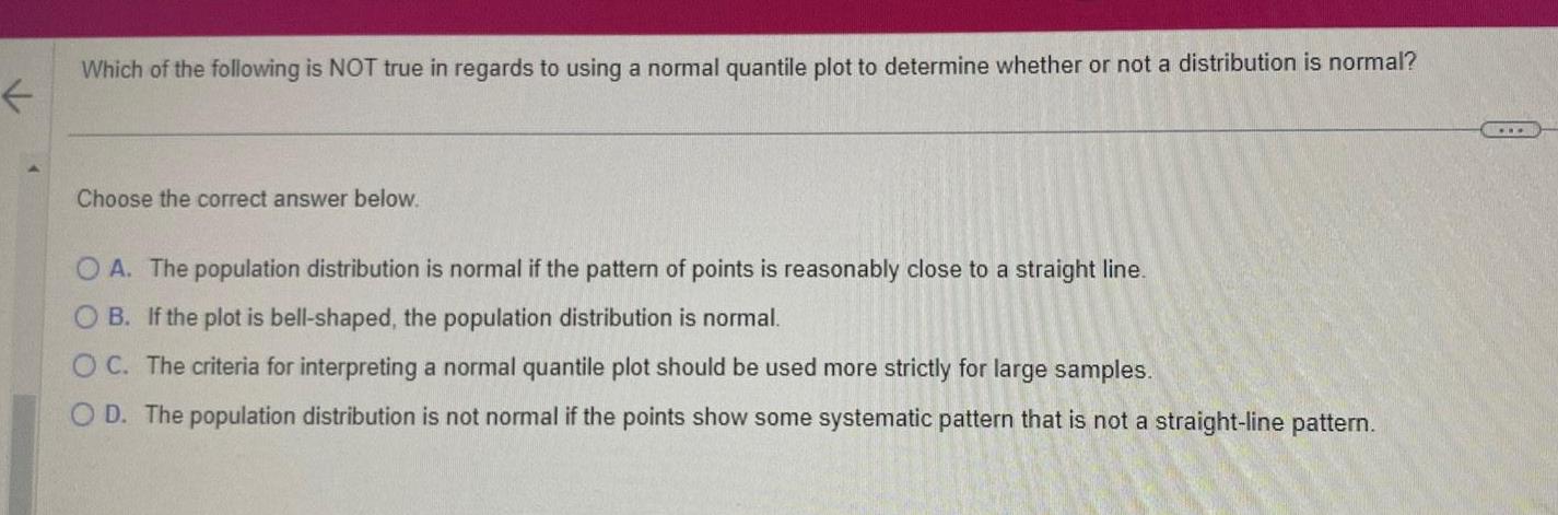 Which of the following is NOT true in regards to using a normal quantile plot to determine whether or not a distribution is normal Choose the correct answer below OA The population distribution is normal if the pattern of points is reasonably close to a straight line OB If the plot is bell shaped the population distribution is normal OC The criteria for interpreting a normal quantile plot should be used more strictly for large samples OD The population distribution is not normal if the points show some systematic pattern that is not a straight line pattern