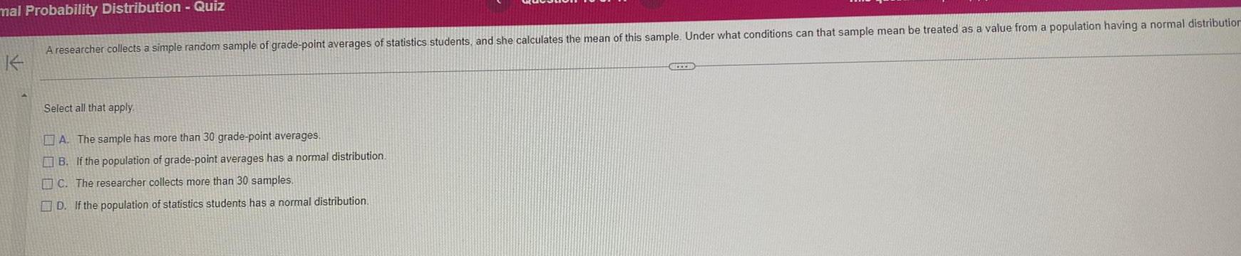 mal Probability Distribution Quiz A researcher collects a simple random sample of grade point averages of statistics students and she calculates the mean of this sample Under what conditions can that sample mean be treated as a value from a population having a normal distribution Select all that apply A The sample has more than 30 grade point averages B If the population of grade point averages has a normal distribution C The researcher collects more than 30 samples D If the population of statistics students has a normal distribution CHEE