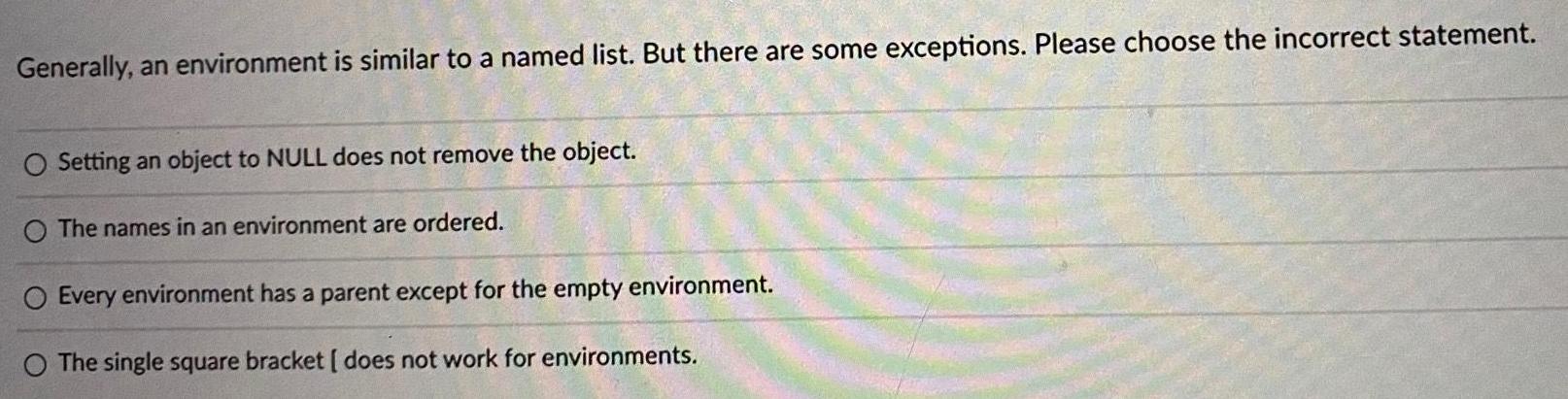 Generally an environment is similar to a named list But there are some exceptions Please choose the incorrect statement O Setting an object to NULL does not remove the object O The names in an environment are ordered O Every environment has a parent except for the empty environment O The single square bracket does not work for environments