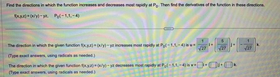 Find the directions in which the function increases and decreases most rapidly at Po Then find the derivatives of the function in these directions f x y z x y yz Po 1 1 4 5 27 j The direction in which the given function f x y z x y yz increases most rapidly at Po 1 1 4 is u 27 Type exact answers using radicals as needed The direction in which the given function f x y z x y yz decreases most rapidly at Po 1 1 4 is v k Type exact answers using radicals as needed 27