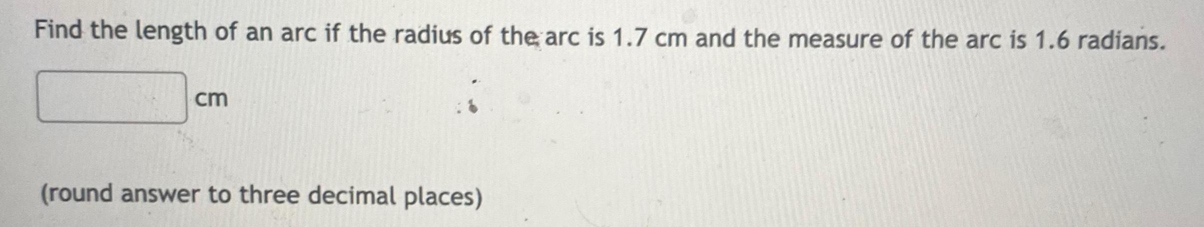 Find the length of an arc if the radius of the arc is 1 7 cm and the measure of the arc is 1 6 radians cm round answer to three decimal places