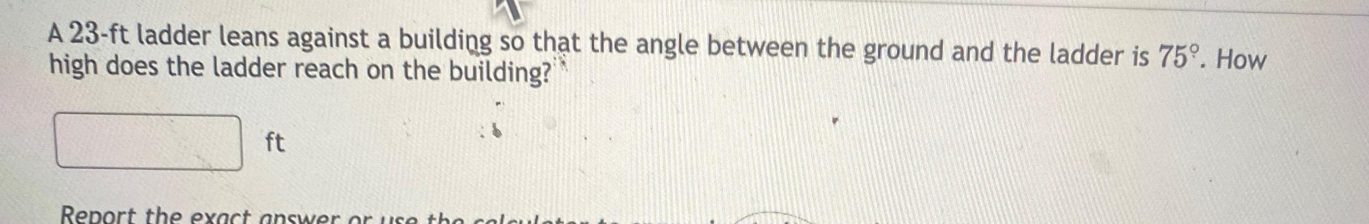 A 23 ft ladder leans against a building so that the angle between the ground and the ladder is 75 How high does the ladder reach on the building ft Report the exact answer or use the col