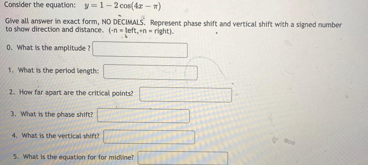 Consider the equation y 1 2 cos 4x Give all answer in exact form NO DECIMALS Represent phase shift and vertical shift with a signed number to show direction and distance n teft n right 0 What is the amplitude 1 What is the period length 2 How far apart are the critical points 3 What is the phase shift 4 What is the vertical shift 5 What is the equation for for midline