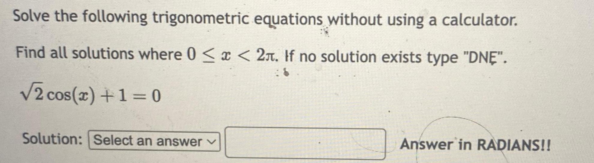 Solve the following trigonometric equations without using a calculator Find all solutions where 0 x 2 If no solution exists type DNE 2 cos x 1 0 Solution Select an answer 18 Answer in RADIANS