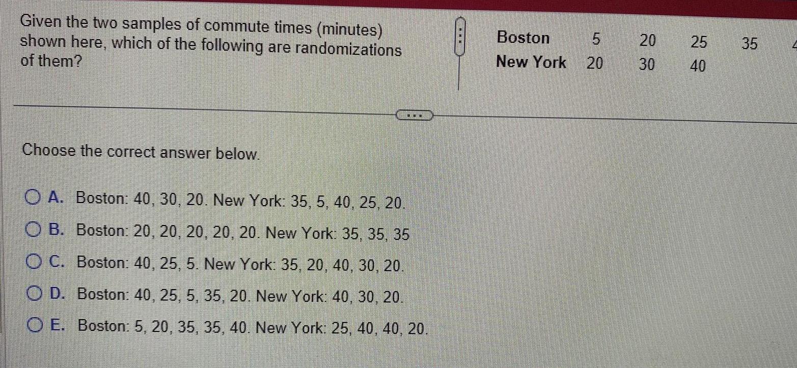 Given the two samples of commute times minutes shown here which of the following are randomizations of them Choose the correct answer below OA Boston 40 30 20 New York 35 5 40 25 20 O B Boston 20 20 20 20 20 New York 35 35 35 O C Boston 40 25 5 New York 35 20 40 30 20 OD Boston 40 25 5 35 20 New York 40 30 20 OE Boston 5 20 35 35 40 New York 25 40 40 20 Boston New York 20 LO 5 20 30 25 40 35