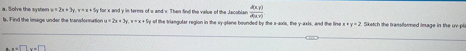 a x y a u v a Solve the system u 2x 3y v x 5y for x and y in terms of u and v Then find the value of the Jacobian b Find the image under the transformation u 2x 3y v x 5y of the triangular region in the xy plane bounded by the x axis the y axis and the line x y 2 Sketch the transformed image in the uv pla a x y