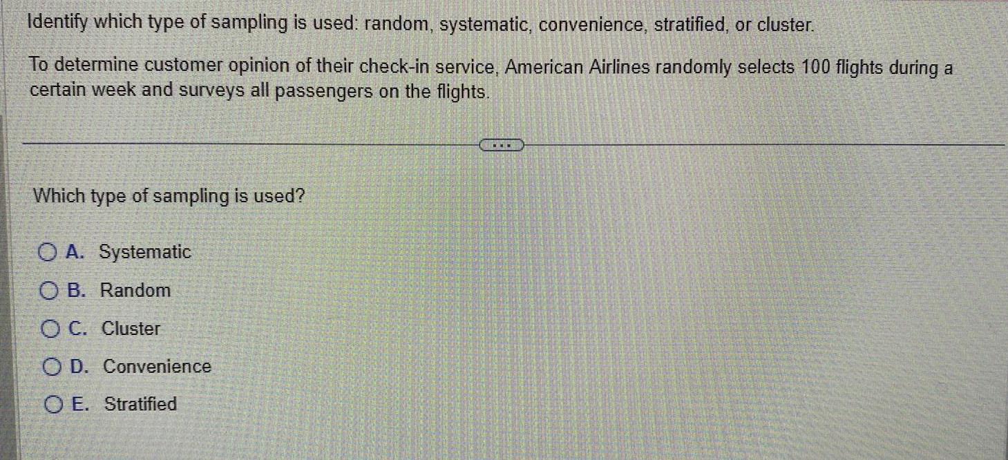 Identify which type of sampling is used random systematic convenience stratified or cluster To determine customer opinion of their check in service American Airlines randomly selects 100 flights during a certain week and surveys all passengers on the flights Which type of sampling is used OA Systematic OB Random OC Cluster OD Convenience O E Stratified www