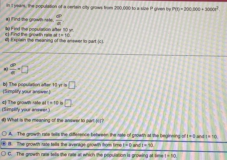 In t years the population of a certain city grows from 200 000 to a size P given by P t 200 000 30001 dP a Find the growth rate dt b Find the population after 10 yr c Find the growth rate at t 10 d Explain the meaning of the answer to part c a b The population after 10 yr is Simplify your answer c The growth rate at t 10 is Simplify your answer d What is the meaning of the answer to part c OA The growth rate tells the difference between the rate of growth at the beginning of t 0 and t 10 B The growth rate tells the average growth from time t 0 and t 10 OC The growth rate tells the rate at which the population is growing at time t 10