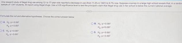 One research study of legal drug use among 12 to 17 year olds reported a decrease in use trom 11 4 in 1997 to 9 7 now Suppose a survey in a large high school reveals that in a randor sample of 1 041 students 93 report using illegal drugs Use a 0 05 significance level to test the principal s claim that illegal drug use in her school is below the current national average Formulate the null and alternative hypotheses Choose the correct answer below AH p 0 097 H p 0 097 CH p 0 097 H D0097 CS OB Hop 0 097 Hp 0 097 OD Ho p 0 097 H D 0 007