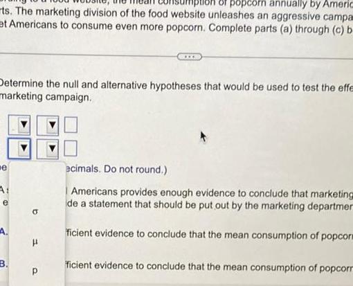 popcorn annually by Americ ts The marketing division of the food website unleashes an aggressive campa et Americans to consume even more popcorn Complete parts a through c b Determine the null and alternative hypotheses that would be used to test the effe marketing campaign e e B P ecimals Do not round Americans provides enough evidence to conclude that marketing de a statement that should be put out by the marketing departmer ficient evidence to conclude that the mean consumption of popcors ficient evidence to conclude that the mean consumption of popcorr