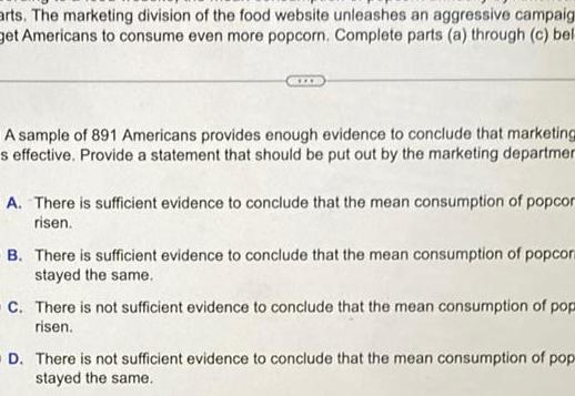 arts The marketing division of the food website unleashes an aggressive campaig get Americans to consume even more popcorn Complete parts a through c bel A sample of 891 Americans provides enough evidence to conclude that marketing s effective Provide a statement that should be put out by the marketing departmen A There is sufficient evidence to conclude that the mean consumption of popcor risen B There is sufficient evidence to conclude that the mean consumption of popcor stayed the same C There is not sufficient evidence to conclude that the mean consumption of pop risen OD There is not sufficient evidence to conclude that the mean consumption of pop stayed the same