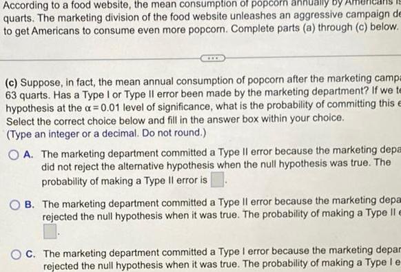 According to a food website the mean consumption of popcorn annually quarts The marketing division of the food website unleashes an aggressive campaign de to get Americans to consume even more popcorn Complete parts a through c below c Suppose in fact the mean annual consumption of popcorn after the marketing campa 63 quarts Has a Type I or Type II error been made by the marketing department If we te hypothesis at the a 0 01 level of significance what is the probability of committing this e Select the correct choice below and fill in the answer box within your choice Type an integer or a decimal Do not round OA The marketing department committed a Type II error because the marketing depa did not reject the alternative hypothesis when the null hypothesis was true The probability of making a Type Il error is OB The marketing department committed a Type Il error because the marketing depa rejected the null hypothesis when it was true The probability of making a Type Il e OC The marketing department committed a Type I error because the marketing depar rejected the null hypothesis when it was true The probability of making a Type le