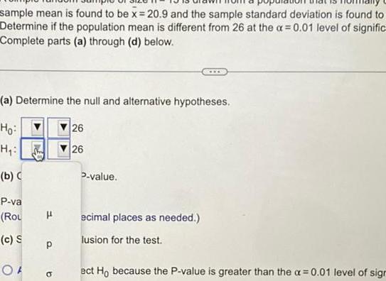 sample mean is found to be x 20 9 and the sample standard deviation is found to Determine if the population mean is different from 26 at the a 0 01 level of signific Complete parts a through d below a Determine the null and alternative hypotheses Ho H b P va Rou H c S OF P b 26 26 P value www ecimal places as needed lusion for the test ect Ho because the P value is greater than the a 0 01 level of sign