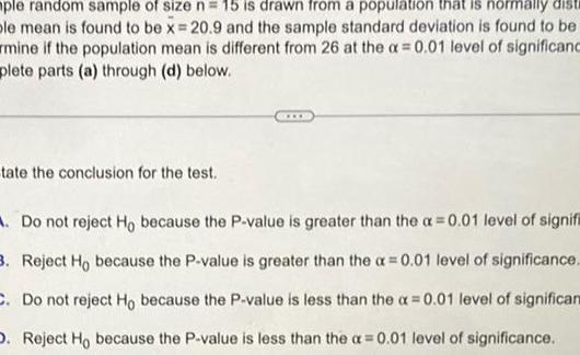 ple random sample of size n 15 is drawn from a population that is normally disti ple mean is found to be x 20 9 and the sample standard deviation is found to be mine if the population mean is different from 26 at the a 0 01 level of significanc plete parts a through d below tate the conclusion for the test Do not reject Ho because the P value is greater than the a 0 01 level of signif 3 Reject Ho because the P value is greater than the a 0 01 level of significance C Do not reject Ho because the P value is less than the x 0 01 level of significan D Reject Ho because the P value is less than the a 0 01 level of significance