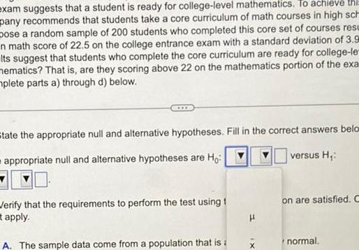 exam suggests that a student is ready for college level mathematics To achieve thi pany recommends that students take a core curriculum of math courses in high sch pose a random sample of 200 students who completed this core set of courses resu n math score of 22 5 on the college entrance exam with a standard deviation of 3 9 Its suggest that students who complete the core curriculum are ready for college le mematics That is are they scoring above 22 on the mathematics portion of the exa plete parts a through d below State the appropriate null and alternative hypotheses Fill in the correct answers belo appropriate null and alternative hypotheses are Ho versus H Verify that the requirements to perform the test using t apply A The sample data come from a population that is a X on are satisfied C normal