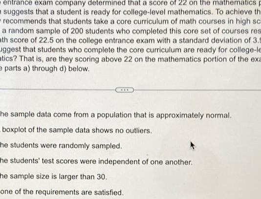 entrance exam company determined that a score of 22 on the mathematics p suggests that a student is ready for college level mathematics To achieve th recommends that students take a core curriculum of math courses in high sch a random sample of 200 students who completed this core set of courses res ath score of 22 5 on the college entrance exam with a standard deviation of 3 9 uggest that students who complete the core curriculum are ready for college le tics That is are they scoring above 22 on the mathematics portion of the exa e parts a through d below he sample data come from a population that is approximately normal boxplot of the sample data shows no outliers he students were randomly sampled he students test scores were independent of one another he sample size is larger than 30 one of the requirements are satisfied