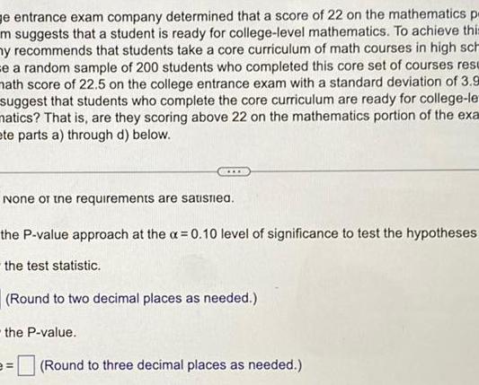 e entrance exam company determined that a score of 22 on the mathematics p m suggests that a student is ready for college level mathematics To achieve this ny recommends that students take a core curriculum of math courses in high sch se a random sample of 200 students who completed this core set of courses resu math score of 22 5 on the college entrance exam with a standard deviation of 3 9 suggest that students who complete the core curriculum are ready for college le matics That is are they scoring above 22 on the mathematics portion of the exa ete parts a through d below None of the requirements are satisfied the P value approach at the x 0 10 level of significance to test the hypotheses the test statistic Round to two decimal places as needed the P value Round to three decimal places as needed