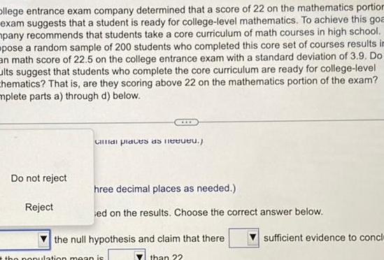 Ollege entrance exam company determined that a score of 22 on the mathematics portion exam suggests that a student is ready for college level mathematics To achieve this goa mpany recommends that students take a core curriculum of math courses in high school pose a random sample of 200 students who completed this core set of courses results in an math score of 22 5 on the college entrance exam with a standard deviation of 3 9 Do ults suggest that students who complete the core curriculum are ready for college level chematics That is are they scoring above 22 on the mathematics portion of the exam mplete parts a through d below Do not reject Reject Cal places as need hree decimal places as needed ed on the results Choose the correct answer below the null hypothesis and claim that there than 22 the population mean is sufficient evidence to concl