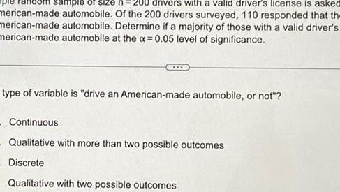 drivers with a valid driver s license is asked sample of size n 20 merican made automobile Of the 200 drivers surveyed 110 responded that the merican made automobile Determine if a majority of those with a valid driver s merican made automobile at the x 0 05 level of significance type of variable is drive an American made automobile or not Continuous Qualitative with more than two possible outcomes Discrete Qualitative with two possible outcomes