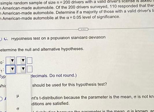 simple random sample of size n 200 drivers with a valid driver s license is American made automobile Of the 200 drivers surveyed 110 responded that they American made automobile Determine if a majority of those with a valid driver s li American made automobile at the a 0 05 level of significance C Hypothesis test on a population standard deviation etermine the null and alternative hypotheses 0 13 Typ Whic 5 H a decimals Do not round should be used for this hypothesis test nt s t distribution because the parameter is the mean o is not kn ditions are satisfied the parameter is the mean is known ar