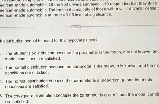 merican made automobile Of the 200 drivers surveyed 110 responded that they drive merican made automobile Determine if a majority of those with a valid driver s license c merican made automobile at the a 0 05 level of significance h distribution should be used for this hypothesis test The Student s t distribution because the parameter is the mean a is not known and model conditions are satisfied The normal distribution because the parameter is the mean o is known and the mo conditions are satisfied The normal distribution because the parameter is a proportion p and the model conditions are satisfied The chi square distribution because the parameter is o or o and the model condit are satisfied