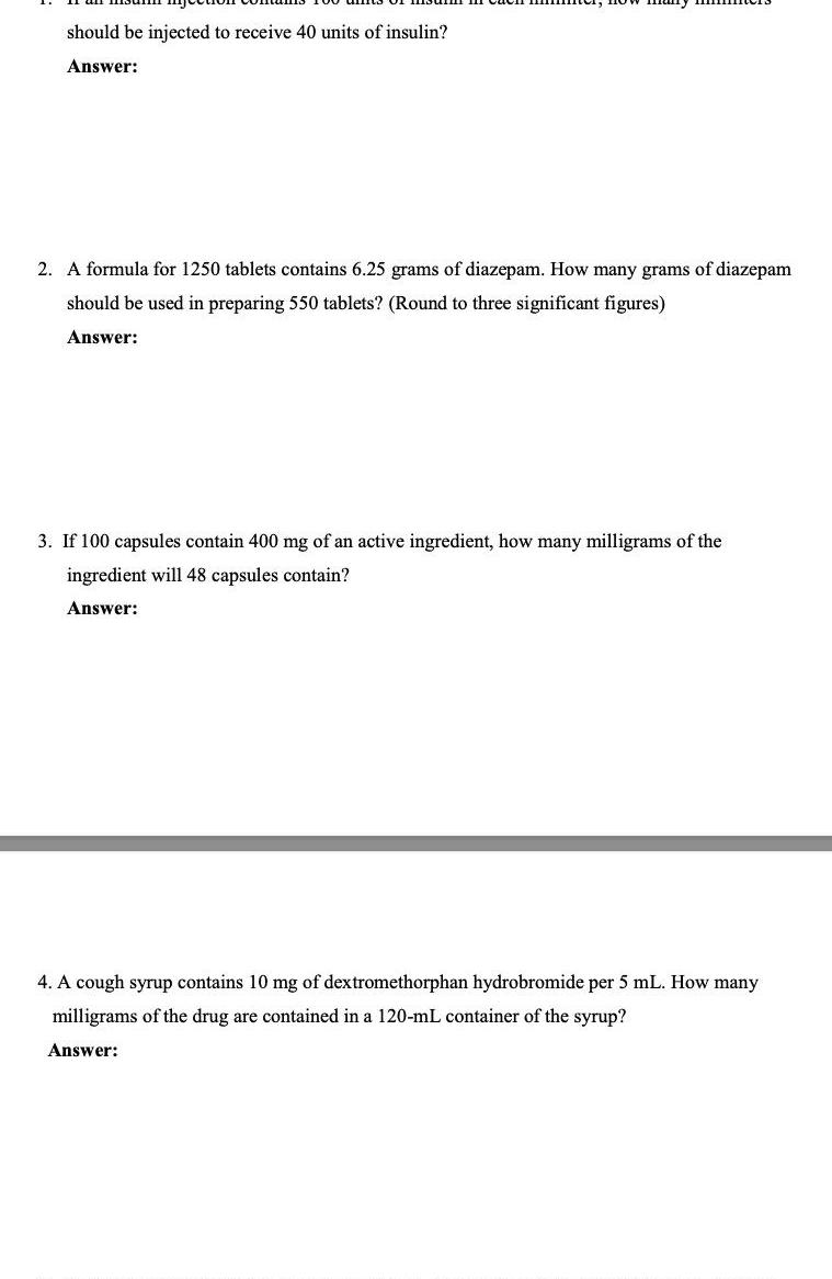 should be injected to receive 40 units of insulin Answer 2 A formula for 1250 tablets contains 6 25 grams of diazepam How many grams of diazepam should be used in preparing 550 tablets Round to three significant figures Answer 3 If 100 capsules contain 400 mg of an active ingredient how many milligrams of the ingredient will 48 capsules contain Answer 4 A cough syrup contains 10 mg of dextromethorphan hydrobromide per 5 mL How many milligrams of the drug are contained in a 120 mL container of the syrup Answer