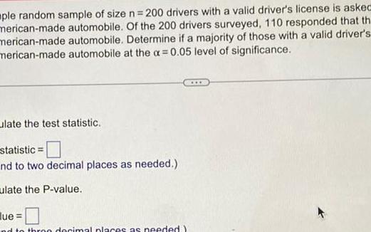 ple random sample of size n 200 drivers with a valid driver s license is asked merican made automobile Of the 200 drivers surveyed 110 responded that th merican made automobile Determine if a majority of those with a valid driver s merican made automobile at the x 0 05 level of significance late the test statistic statistic nd to two decimal places as needed ulate the P value lue nd to thron decimal places as needed