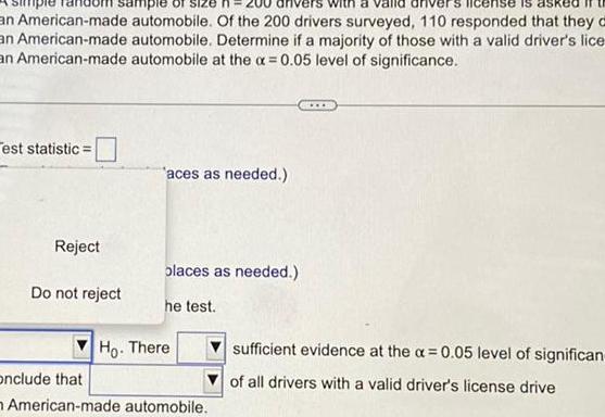 an American made automobile Of the 200 drivers surveyed 110 responded that they a automobile Determine if a majority of those with a valid driver s lice automobile at the x 0 05 level of significance sample an American made an American made est statistic Reject Do not reject aces as needed olaces as needed he test Ho There onclude that American made automobile sufficient evidence at the 0 05 level of significan of all drivers with a valid driver s license drive