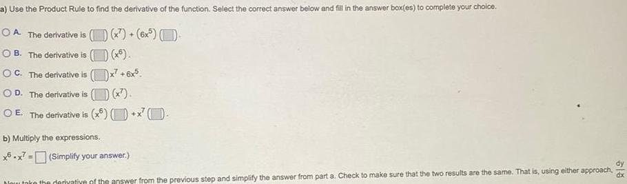 a Use the Product Rule to find the derivative of the function Select the correct answer below and fill in the answer box es to complete your choice OA The derivative is x 6x OB The derivative is OC The derivative is OD The c ne derivative is O E The derivative is x6 x6 6x5 x b Multiply the expressions x6x7 Simplify your answer Now take the derivative of the answer from the previous step and simplify the answer from part a Check to make sure that the two results are the same That is using either approach dy dx