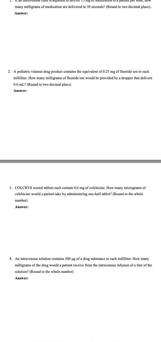 patient per hour now many milligrams of medication are delivered in 30 seconds Round to two decimal place Answer 2 A pediatric vitamin drug product contains the equivalent of 0 25 mg of fluoride ion in each milliliter How many milligrams of fluoride ion would be provided by a dropper that delivers 0 6 mL Round to two decimal place Answer 3 COLCRYS scored tablets each contain 0 6 mg of colchicine How many micrograms of colchicine would a patient take by administering one half tablet Round to the whole number Answer 4 An intravenous solution contains 500 g of a drug substance in each milliliter How many milligrams of the drug would a patient receive from the intravenous infusion of a liter of the solution Round to the whole number Answer