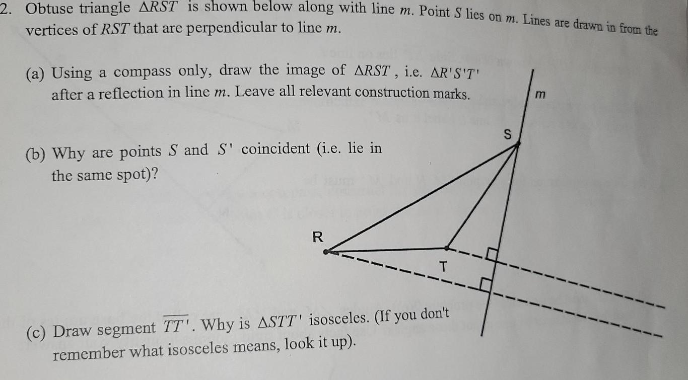 2 Obtuse triangle ARST is shown below along with line m Point S lies on m Lines are drawn in from the vertices of RST that are perpendicular to line m a Using a compass only draw the image of ARST i e AR S T after a reflection in line m Leave all relevant construction marks b Why are points S and S coincident i e lie in the same spot R T c Draw segment TT Why is ASTT isosceles If you don t remember what isosceles means look it up S m