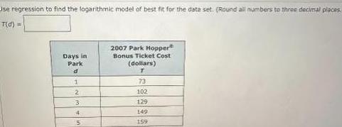 Use regression to find the logarithmic model of best fit for the date set Round all numbers to three decimal places T d Days in Park d 1 2 3 4 5 2007 Park Hopper Bonus Ticket Cost dollars T 73 102 129 149 159