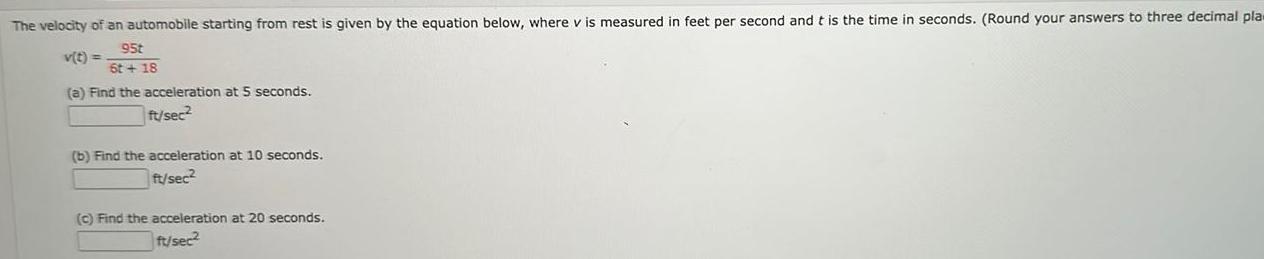 The velocity of an automobile starting from rest is given by the equation below where v is measured in feet per second and t is the time in seconds Round your answers to three decimal pla v t 95t 6t 18 a Find the acceleration at 5 seconds ft sec b Find the acceleration at 10 seconds ft sec2 c Find the acceleration at 20 seconds ft sec