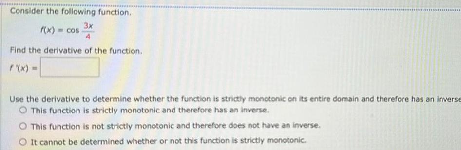 Consider the following function 3x 4 Find the derivative of the function f x f x cos Use the derivative to determine whether the function is strictly monotonic on its entire domain and therefore has an inverse O This function is strictly monotonic and therefore has an inverse This function is not strictly monotonic and therefore does not have an inverse It cannot be determined whether or not this function is strictly monotonic