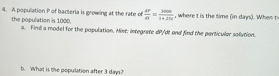 4 A population P of bacteria is growing at the rate of dp dt 3000 1 25t b What is the population after 3 days where t is the time in days When t the population is 1000 a Find a model for the population Hint integrate dP dt and find the particular solution