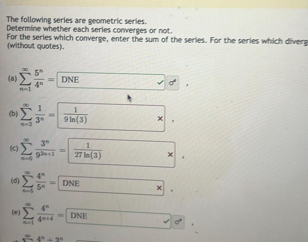 The following series are geometric series Determine whether each series converges or not For the series which converge enter the sum of the series For the series which diverg without quotes a b c O 18 IM8 IM8 IM8 M8 IM8 n 2 e 5 4T 1 3n 3n 92n 1 40 4 DNE 1 9 In 3 4 37 1 27 In 3 DNE DNE X X 3 X 7