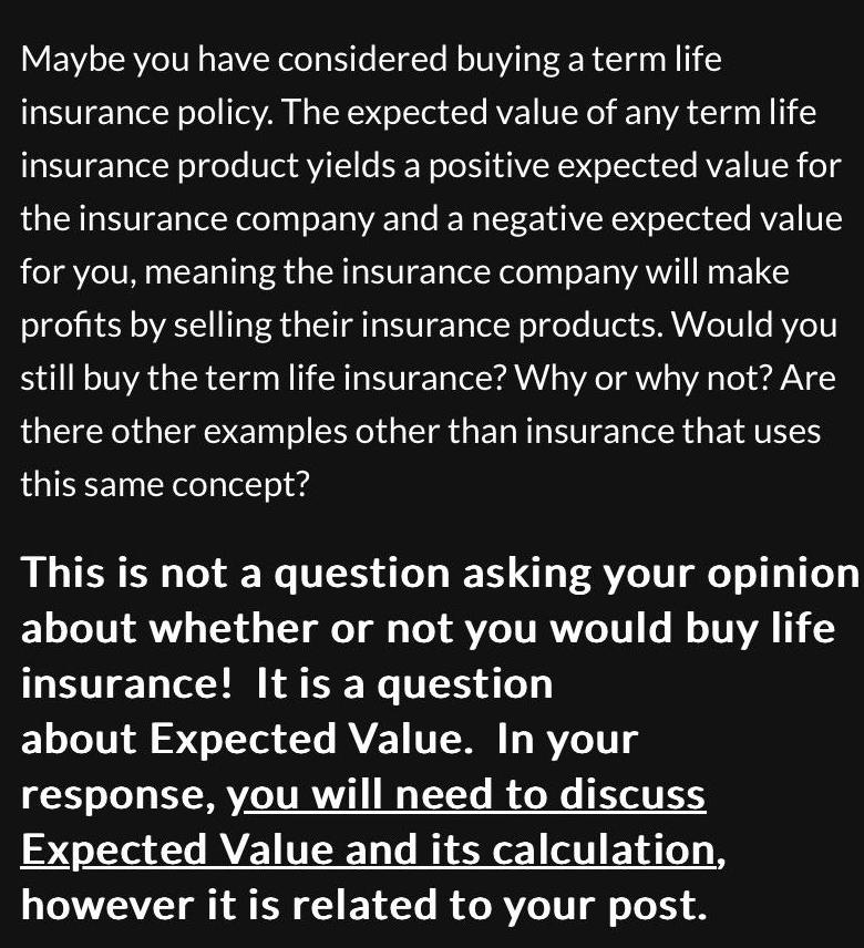 Maybe you have considered buying a term life insurance policy The expected value of any term life insurance product yields a positive expected value for the insurance company and a negative expected value for you meaning the insurance company will make profits by selling their insurance products Would you still buy the term life insurance Why or why not Are there other examples other than insurance that uses this same concept This is not a question asking your opinion about whether or not you would buy life insurance It is a question about Expected Value In your response you will need to discuss Expected Value and its calculation however it is related to your post